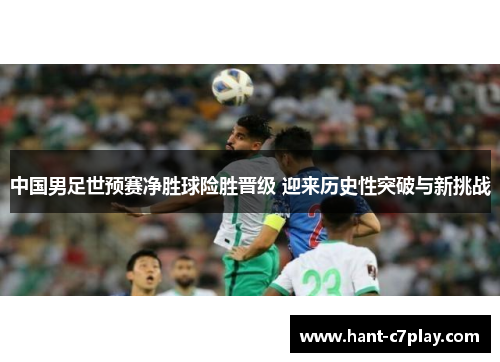 中国男足世预赛净胜球险胜晋级 迎来历史性突破与新挑战 中国男足世预赛净胜球险胜晋级 迎来历史性突破与新挑战