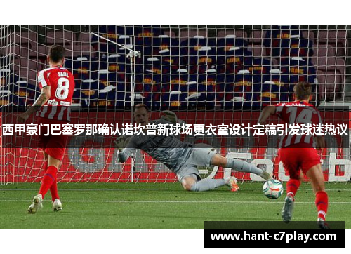 西甲豪门巴塞罗那确认诺坎普新球场更衣室设计定稿引发球迷热议